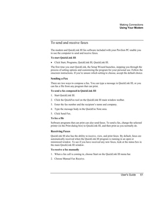 Making Connections
Using Your Modem
User's Guide 61
To send and receive faxes
The modem and QuickLink III fax software included with your Pavilion PC enable you
to use the computer to send and receive faxes.
To start QuickLink III
• Click Start, Programs, QuickLink III, QuickLink III.
The first time you start QuickLink, the Setup Wizard launches, stepping you through the
process of setting options and customizing the program for your personal use. Follow the
onscreen instructions. If you’re unsure which setting to choose, accept the default choice.
Sending a Fax
There are two ways to compose a fax. You can type a message in QuickLink III, or you
can fax a file from any program that can print.
To send a fax composed in QuickLink III
1. Start QuickLink III.
2. Click the QuickFax tool on the QuickLink III main window toolbar.
3. Enter the fax number and the recipient’s name and company.
4. Type the message body in the QuickFax Note area.
5. Click Send Fax.
To fax a file
Software programs that can print can also send faxes. To send a fax, change the selected
printer (in the Print dialog box) to QuickLink III, and then print as you normally do.
Receiving Faxes
QuickLink III also has the ability to receive, view, and print faxes. By default, faxes are
automatically received when the QuickLink III program is running in an open or
minimized window. To see if you have received any new faxes, look at the status box in
the main QuickLink III window.
To receive a fax manually
1. When a fax call is coming in, choose Start on the QuickLink III menu bar.
2. Choose Manual Fax Receive.
 