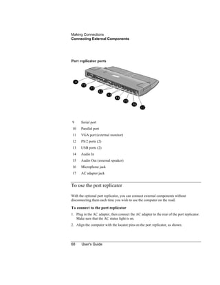 Making Connections
Connecting External Components
68 User's Guide
Port replicator ports
9 Serial port
10 Parallel port
11 VGA port (external monitor)
12 PS/2 ports (2)
13 USB ports (2)
14 Audio In
15 Audio Out (external speaker)
16 Microphone jack
17 AC adapter jack
To use the port replicator
With the optional port replicator, you can connect external components without
disconnecting them each time you wish to use the computer on the road.
To connect to the port replicator
1. Plug in the AC adapter, then connect the AC adapter to the rear of the port replicator.
Make sure that the AC status light is on.
2. Align the computer with the locator pins on the port replicator, as shown.
 