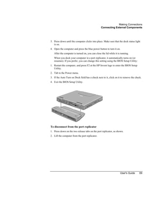 Making Connections
Connecting External Components
User's Guide 69
3. Press down until the computer clicks into place. Make sure that the dock status light
is on.
4. Open the computer and press the blue power button to turn it on.
After the computer is turned on, you can close the lid while it is running.
When you dock your computer in a port replicator, it automatically turns on (or
resumes). If you prefer, you can change this setting using the BIOS Setup Utility:
1. Restart the computer, and press F2 at the HP Invent logo to enter the BIOS Setup
Utility.
2. Tab to the Power menu.
3. If the Auto Turn on Dock field has a check next to it, click on it to remove the check.
4. Exit the BIOS Setup Utility.
To disconnect from the port replicator
1. Press down on the two release tabs on the port replicator, as shown.
2. Lift the computer from the port replicator.
 