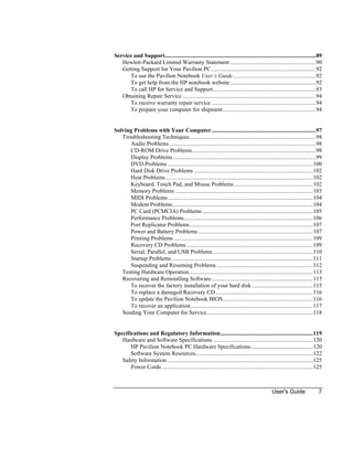 User's Guide 7
Service and Support........................................................................................................89
Hewlett-Packard Limited Warranty Statement ...........................................................90
Getting Support for Your Pavilion PC........................................................................92
To use the Pavilion Notebook User’s Guide.........................................................92
To get help from the HP notebook website...........................................................92
To call HP for Service and Support.......................................................................93
Obtaining Repair Service ............................................................................................94
To receive warranty repair service ........................................................................94
To prepare your computer for shipment................................................................94
Solving Problems with Your Computer........................................................................97
Troubleshooting Techniques.......................................................................................98
Audio Problems.....................................................................................................98
CD-ROM Drive Problems.....................................................................................98
Display Problems...................................................................................................99
DVD Problems ....................................................................................................100
Hard Disk Drive Problems ..................................................................................102
Heat Problems .....................................................................................................102
Keyboard, Touch Pad, and Mouse Problems ......................................................102
Memory Problems ...............................................................................................103
MIDI Problems....................................................................................................104
Modem Problems.................................................................................................104
PC Card (PCMCIA) Problems ............................................................................105
Performance Problems.........................................................................................106
Port Replicator Problems.....................................................................................107
Power and Battery Problems ...............................................................................107
Printing Problems................................................................................................109
Recovery CD Problems .......................................................................................109
Serial, Parallel, and USB Problems.....................................................................110
Startup Problems .................................................................................................111
Suspending and Resuming Problems ..................................................................112
Testing Hardware Operation.....................................................................................113
Recovering and Reinstalling Software......................................................................115
To recover the factory installation of your hard disk ..........................................115
To replace a damaged Recovery CD ...................................................................116
To update the Pavilion Notebook BIOS..............................................................116
To recover an application....................................................................................117
Sending Your Computer for Service.........................................................................118
Specifications and Regulatory Information................................................................119
Hardware and Software Specifications .....................................................................120
HP Pavilion Notebook PC Hardware Specifications...........................................120
Software System Resources.................................................................................122
Safety Information ....................................................................................................125
Power Cords ........................................................................................................125
 