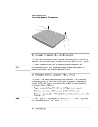 Making Connections
Connecting External Components
70 User's Guide
To connect a printer (or other parallel device)
The parallel port uses a standard 25-pin connector, most commonly used for connecting
dot-matrix, ink-jet, and laser printers. You may also use it to connect a parallel Zip drive.
• Connect the parallel printer cable or other parallel cable to the parallel port.
Note If you connect a Zip drive to the parallel port, you can enhance its performance by
installing the accelerator that is supplied with your Zip drive.
To connect an external keyboard or PS/2 mouse
The 6-pin PS/2 port allows you to attach an external keyboard or a PS/2–compatible
mouse to the computer. While an external PS/2 mouse is connected, the touch pad is
normally disabled. The Pavilion Notebook provides one PS/2 port; the optional port
replicator provides two PS/2 ports.
• Plug the mouse or keyboard PS/2 cable into the PS/2 port on the computer.
• To connect both a mouse and keyboard, use the HP F1469A Y adapter.
• To connect a device that has a PC-type jack, first connect its cable to an adapter cable
with a PS/2 jack.
Note To use hot keys from an external keyboard, substitute CTRL+ALT for the computer Fn
key. For example, to access Fn+F2, press CTRL+ALT+F2.
 