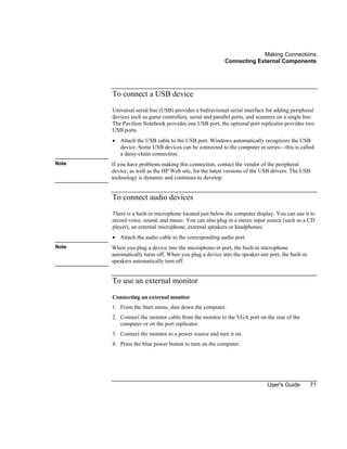 Making Connections
Connecting External Components
User's Guide 71
To connect a USB device
Universal serial bus (USB) provides a bidirectional serial interface for adding peripheral
devices such as game controllers, serial and parallel ports, and scanners on a single bus.
The Pavilion Notebook provides one USB port; the optional port replicator provides two
USB ports.
• Attach the USB cable to the USB port. Windows automatically recognizes the USB
device. Some USB devices can be connected to the computer in series—this is called
a daisy-chain connection.
Note If you have problems making this connection, contact the vendor of the peripheral
device, as well as the HP Web site, for the latest versions of the USB drivers. The USB
technology is dynamic and continues to develop.
To connect audio devices
There is a built-in microphone located just below the computer display. You can use it to
record voice, sound, and music. You can also plug in a stereo input source (such as a CD
player), an external microphone, external speakers or headphones.
• Attach the audio cable to the corresponding audio port.
Note When you plug a device into the microphone-in port, the built-in microphone
automatically turns off. When you plug a device into the speaker-out port, the built-in
speakers automatically turn off.
To use an external monitor
Connecting an external monitor
1. From the Start menu, shut down the computer.
2. Connect the monitor cable from the monitor to the VGA port on the rear of the
computer or on the port replicator.
3. Connect the monitor to a power source and turn it on.
4. Press the blue power button to turn on the computer.
 