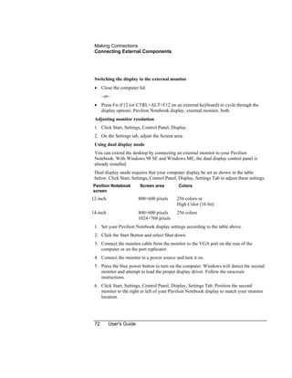 Making Connections
Connecting External Components
72 User's Guide
Switching the display to the external monitor
• Close the computer lid.
–or–
• Press Fn+F12 (or CTRL+ALT+F12 on an external keyboard) to cycle through the
display options: Pavilion Notebook display, external monitor, both.
Adjusting monitor resolution
1. Click Start, Settings, Control Panel, Display.
2. On the Settings tab, adjust the Screen area.
Using dual display mode
You can extend the desktop by connecting an external monitor to your Pavilion
Notebook. With Windows 98 SE and Windows ME, the dual display control panel is
already installed.
Dual display mode requires that your computer display be set as shown in the table
below. Click Start, Settings, Control Panel, Display, Settings Tab to adjust these settings.
Pavilion Notebook
screen
Screen area Colors
12-inch 800×600 pixels 256 colors or
High Color (16 bit)
14-inch 800×600 pixels
1024×768 pixels
256 colors
1. Set your Pavilion Notebook display settings according to the table above.
2. Click the Start Button and select Shut down.
3. Connect the monitor cable from the monitor to the VGA port on the rear of the
computer or on the port replicator.
4. Connect the monitor to a power source and turn it on.
5. Press the blue power button to turn on the computer. Windows will detect the second
monitor and attempt to load the proper display driver. Follow the onscreen
instructions.
6. Click Start, Settings, Control Panel, Display, Settings Tab. Position the second
monitor to the right or left of your Pavilion Notebook display to match your monitor
location.
 