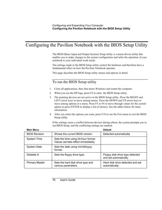 Configuring and Expanding Your Computer
Configuring the Pavilion Notebook with the BIOS Setup Utility
76 User's Guide
Configuring the Pavilion Notebook with the BIOS Setup Utility
The BIOS (Basic Input and Output System) Setup utility is a menu-driven utility that
enables you to make changes to the system configuration and tailor the operation of your
notebook to your individual work needs.
The settings made in the BIOS Setup utility control the hardware and therefore have a
fundamental effect on how the Pavilion Notebook operates.
This page describes the BIOS Setup utility menus and options in detail.
To run the BIOS Setup utility
1. Close all applications, then shut down Windows and restart the computer.
2. When you see the HP logo, press F2 to enter the BIOS Setup utility.
3. The pointing devices are not active in the BIOS Setup utility. Press the RIGHT and
LEFT arrow keys to move among menus. Press the DOWN and UP arrow keys to
move among options in a menu. Press F5 or F6 to move through values for the current
option or press ENTER to display a list of choices. See the tables below for more
information.
4. After you select the options you want, press F10 or use the Exit menu to exit the BIOS
Setup utility.
If the settings cause a conflict between devices during reboot, the system prompts you to
run BIOS Setup, and the conflicting settings are marked.
Main Menu Default
BIOS Revision Shows the current BIOS version. Detected automatically.
System Time Sets the time using 24-hour format.
Values set take effect immediately.
System Date Sets the date using mm/dd/yyyy
format.
Diskette A Sets the floppy drive type. Floppy disk drive type detected
and set automatically.
Primary Master Sets the hard disk drive type and
various parameters.
Hard disk drive detected and set
automatically.
 