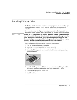Configuring and Expanding Your Computer
Installing RAM modules
User's Guide 81
Installing RAM modules
The Pavilion Notebook provides an optional memory expansion slot for installing up to
two RAM expansion modules. Use HP SDRAM modules only; EDO RAM is not
supported.
Your computer’s computer chips are extremely static-sensitive. Static electricity can
permanently damage computer chips. Carefully read the following caution information.
C A U T I O N Handle the RAM module only by its edges. Otherwise, you may damage the module
due to electrostatic discharge. Static electricity can permanently damage computer
chips. It is therefore important to discharge the static electricity from your body
before installing the memory module. Discharge your body’s electricity by touching
the metal shielding around the connectors on the rear of the computer.
You’ll need a small Phillips screwdriver to complete this procedure.
1. Click the Start Button and select Shut down.
2. Unplug the AC adapter, if present, and remove the battery.
3. Remove the RAM expansion cover located on the bottom of the computer using a
Phillips screwdriver.
4. Insert the RAM expansion module into the connector at about a 30° angle until it’s
fully inserted. Then press down at both sides of the module until it latches.
5. Replace the RAM expansion module door.
6. Insert the battery.
 