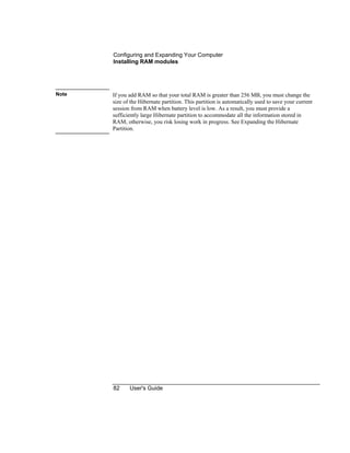 Configuring and Expanding Your Computer
Installing RAM modules
82 User's Guide
Note If you add RAM so that your total RAM is greater than 256 MB, you must change the
size of the Hibernate partition. This partition is automatically used to save your current
session from RAM when battery level is low. As a result, you must provide a
sufficiently large Hibernate partition to accommodate all the information stored in
RAM; otherwise, you risk losing work in progress. See Expanding the Hibernate
Partition.
 