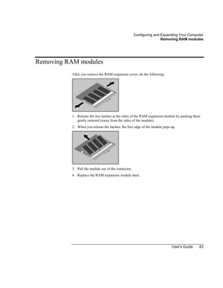 Configuring and Expanding Your Computer
Removing RAM modules
User's Guide 83
Removing RAM modules
After you remove the RAM expansion cover, do the following:
1. Release the two latches at the sides of the RAM expansion module by pushing them
gently outward (away from the sides of the module).
2. When you release the latches, the free edge of the module pops up.
3. Pull the module out of the connector.
4. Replace the RAM expansion module door.
 
