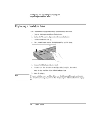 Configuring and Expanding Your Computer
Replacing a hard disk drive
84 User's Guide
Replacing a hard disk drive
You’ll need a small Phillips screwdriver to complete this procedure.
1. From the Start menu, shut down the computer.
2. Unplug the AC adapter, if present, and remove the battery.
3. Turn the unit bottom side up.
4. Use a screwdriver to remove the hard disk drive locking screw.
5. Slide and hold the hard disk drive latch.
6. Slide the hard disk drive toward the edge of the computer, then lift out.
7. Insert the new hard disk drive and the locking screw.
8. Insert the battery.
Note If you are installing a new hard disk drive, you should create a Hibernate partition on
the drive before loading any software. See "Expanding the Hibernate Partition" on page
87.
 