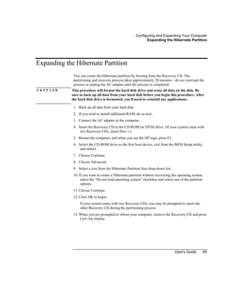 Configuring and Expanding Your Computer
Expanding the Hibernate Partition
User's Guide 85
Expanding the Hibernate Partition
You can create the Hibernate partition by booting from the Recovery CD. The
partitioning and recovery process takes approximately 20 minutes—do not interrupt the
process or unplug the AC adapter until the process is completed.
C A U T I O N This procedure will format the hard disk drive and erase all data on the disk. Be
sure to back up all data from your hard disk before you begin this procedure. After
the hard disk drive is formatted, you’ll need to reinstall any applications.
1. Back up all data from your hard disk.
2. If you wish to install additional RAM, do so now.
3. Connect the AC adapter to the computer.
4. Insert the Recovery CD in the CD-ROM (or DVD) drive. (If your system came with
two Recovery CDs, insert Disc 1.)
5. Restart the computer, and when you see the HP logo, press F2.
6. Select the CD-ROM drive as the first boot device, exit from the BIOS Setup utility,
and reboot.
7. Choose Continue.
8. Choose Advanced.
9. Select a size from the Hibernate Partition Size drop-down list.
10. If you want to create a Hibernate partition without recovering the operating system,
select the “Do not load operating system” checkbox and select one of the partition
options.
11. Choose Continue.
12. Click OK to begin.
If your system came with two Recovery CDs, you may be prompted to insert the
other Recovery CD during the partitioning process.
13. When you are prompted to reboot your computer, remove the Recovery CD and press
Ctrl+Alt+Delete.
 