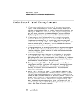 Service and Support
Hewlett-Packard Limited Warranty Statement
88 User's Guide
Hewlett-Packard Limited Warranty Statement
1. HP warrants to you, the end-user customer, that HP hardware, accessories, and
supplies will be free from defects in materials and workmanship after the date of
purchase, for the period specified in the Warranty Duration sheet included with your
HP computer. If HP receives notice of such defects during the warranty period, HP
will, at its option, either repair or replace products which prove to be defective.
Replacement products may be either new or equivalent in performance to new.
2. HP warrants to you that HP software will not fail to execute its programming
instructions after the date of purchase, for the period specified in the Warranty
Duration sheet included with your HP computer, due to defects in material and
workmanship when properly installed and used. If HP receives notice of such defects
during the warranty period, HP will replace software which does not execute its
programming instructions due to such defects.
3. HP does not warrant that the operation of HP products will be uninterrupted or error
free. If HP is unable, within a reasonable time, to repair or replace any product to a
condition as warranted, you will be entitled to a refund of the purchase price upon
prompt return of the product.
4. HP’s limited warranty is valid in any country or locality where HP has a support
presence for this product and where HP has marketed this product. The level of
warranty service you receive may vary according to local standards. HP will not alter
form, fit or function of the product to make it operate in a country for which it was
never intended to function for legal or regulatory reasons.
5. Warranty does not apply to defects resulting from (a) improper or inadequate
maintenance or calibration, (b) software, interfacing, parts, or supplies not supplied
by HP, (c) unauthorized modification or misuse, (d) operation outside of the
published environmental specifications for the product, or (e) improper site
preparation or maintenance.
6. TO THE EXTENT ALLOWED BY LOCAL LAW, THE ABOVE WARRANTIES ARE
EXCLUSIVE AND NO OTHER WARRANTY OR CONDITION, WHETHER WRITTEN
OR ORAL, IS EXPRESSED OR IMPLIED AND HP SPECIFICALLY DISCLAIMS ANY
IMPLIED WARRANTIES OR CONDITIONS OF MERCHANTABILITY, SATISFACTORY
QUALITY, AND FITNESS FOR A PARTICULAR PURPOSE. Some countries, states or
provinces do not allow limitations on the duration of an implied warranty, so the
above limitation or exclusion might not apply to you. This warranty gives you
specific legal rights and you might also have other rights that vary from country to
country, state to state, or province to province.
 