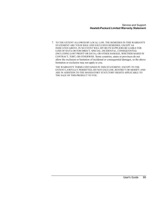 Service and Support
Hewlett-Packard Limited Warranty Statement
User's Guide 89
7. TO THE EXTENT ALLOWED BY LOCAL LAW, THE REMEDIES IN THIS WARRANTY
STATEMENT ARE YOUR SOLE AND EXCLUSIVE REMEDIES. EXCEPT AS
INDICATED ABOVE, IN NO EVENT WILL HP OR ITS SUPPLIERS BE LIABLE FOR
LOSS OF DATA OR FOR DIRECT, SPECIAL, INCIDENTAL, CONSEQUENTIAL
(INCLUDING LOST PROFIT OR DATA), OR OTHER DAMAGE, WHETHER BASED IN
CONTRACT, TORT, OR OTHERWISE. Some countries, states or provinces do not
allow the exclusion or limitation of incidental or consequential damages, so the above
limitation or exclusion may not apply to you.
THE WARRANTY TERMS CONTAINED IN THIS STATEMENT, EXCEPT TO THE
EXTENT LAWFULLY PERMITTED, DO NOT EXCLUDE, RESTRICT OR MODIFY AND
ARE IN ADDITION TO THE MANDATORY STATUTORY RIGHTS APPLICABLE TO
THE SALE OF THIS PRODUCT TO YOU.
 