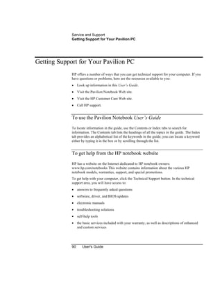 Service and Support
Getting Support for Your Pavilion PC
90 User's Guide
Getting Support for Your Pavilion PC
HP offers a number of ways that you can get technical support for your computer. If you
have questions or problems, here are the resources available to you:
• Look up information in this User’s Guide.
• Visit the Pavilion Notebook Web site.
• Visit the HP Customer Care Web site.
• Call HP support.
To use the Pavilion Notebook User’s Guide
To locate information in the guide, use the Contents or Index tabs to search for
information. The Contents tab lists the headings of all the topics in the guide. The Index
tab provides an alphabetical list of the keywords in the guide; you can locate a keyword
either by typing it in the box or by scrolling through the list.
To get help from the HP notebook website
HP has a website on the Internet dedicated to HP notebook owners:
www.hp.com/notebooks This website contains information about the various HP
notebook models, warranties, support, and special promotions.
To get help with your computer, click the Technical Support button. In the technical
support area, you will have access to:
• answers to frequently asked questions
• software, driver, and BIOS updates
• electronic manuals
• troubleshooting solutions
• self-help tools
• the basic services included with your warranty, as well as descriptions of enhanced
and custom services
 
