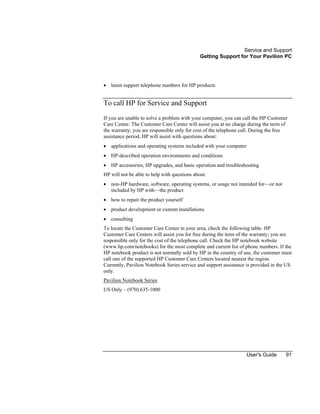 Service and Support
Getting Support for Your Pavilion PC
User's Guide 91
• latest support telephone numbers for HP products
To call HP for Service and Support
If you are unable to solve a problem with your computer, you can call the HP Customer
Care Center. The Customer Care Center will assist you at no charge during the term of
the warranty; you are responsible only for cost of the telephone call. During the free
assistance period, HP will assist with questions about:
• applications and operating systems included with your computer
• HP-described operation environments and conditions
• HP accessories, HP upgrades, and basic operation and troubleshooting
HP will not be able to help with questions about:
• non-HP hardware, software, operating systems, or usage not intended for—or not
included by HP with—the product
• how to repair the product yourself
• product development or custom installations
• consulting
To locate the Customer Care Center in your area, check the following table. HP
Customer Care Centers will assist you for free during the term of the warranty; you are
responsible only for the cost of the telephone call. Check the HP notebook website
(www.hp.com/notebooks) for the most complete and current list of phone numbers. If the
HP notebook product is not normally sold by HP in the country of use, the customer must
call one of the supported HP Customer Care Centers located nearest the region.
Currently, Pavilion Notebook Series service and support assistance is provided in the US
only.
Pavilion Notebook Series
US Only – (970) 635-1000
 