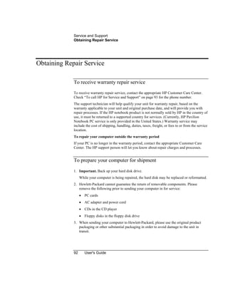 Service and Support
Obtaining Repair Service
92 User's Guide
Obtaining Repair Service
To receive warranty repair service
To receive warranty repair service, contact the appropriate HP Customer Care Center.
Check “To call HP for Service and Support” on page 93 for the phone number.
The support technician will help qualify your unit for warranty repair, based on the
warranty applicable to your unit and original purchase date, and will provide you with
repair processes. If the HP notebook product is not normally sold by HP in the country of
use, it must be returned to a supported country for services. (Currently, HP Pavilion
Notebook PC service is only provided in the United States.) Warranty service may
include the cost of shipping, handling, duties, taxes, freight, or fees to or from the service
location.
To repair your computer outside the warranty period
If your PC is no longer in the warranty period, contact the appropriate Customer Care
Center. The HP support person will let you know about repair charges and processes.
To prepare your computer for shipment
1. Important. Back up your hard disk drive.
While your computer is being repaired, the hard disk may be replaced or reformatted.
2. Hewlett-Packard cannot guarantee the return of removable components. Please
remove the following prior to sending your computer in for service:
• PC cards
• AC adapter and power cord
• CDs in the CD player
• Floppy disks in the floppy disk drive
3. When sending your computer to Hewlett-Packard, please use the original product
packaging or other substantial packaging in order to avoid damage to the unit in
transit.
 