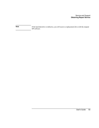 Service and Support
Obtaining Repair Service
User's Guide 93
Note If the hard disk drive is defective, you will receive a replacement drive with the original
HP software.
 