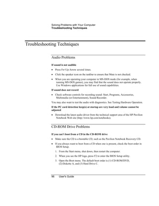 Solving Problems with Your Computer
Troubleshooting Techniques
96 User's Guide
Troubleshooting Techniques
Audio Problems
If sound is not audible
• Press Fn+Up Arrow several times.
• Click the speaker icon on the taskbar to ensure that Mute is not checked.
• When you are operating your computer in MS-DOS mode (for example, when
running MS-DOS games), you may find that the sound does not operate properly.
Use Windows applications for full use of sound capabilities.
If sound does not record
• Check software controls for recording sound: Start, Programs, Accessories,
Multimedia (or Entertainment), Sound Recorder.
You may also want to test the audio with diagnostics. See Testing Hardware Operation.
If the PC card detection beep(s) at startup are very loud and volume cannot be
adjusted
• Download the latest audio driver from the technical support area of the HP Pavilion
Notebook Web site (http://www.hp.com/notebooks).
CD-ROM Drive Problems
If you can’t boot from a CD in the CD-ROM drive
• Make sure the CD is a bootable CD, such as the Pavilion Notebook Recovery CD.
• If you always want to boot from a CD when one is present, check the boot order in
BIOS Setup.
1. From the Start menu, shut down, then restart the computer.
2. When you see the HP logo, press F2 to enter the BIOS Setup utility.
3. Open the Boot menu. The default boot order is (1) CD-ROM/DVD,
(2) Diskette A, and (3) Hard Drive C.
 
