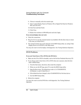 Solving Problems with Your Computer
Troubleshooting Techniques
98 User's Guide
8. Choose to manually select the monitor type.
9. Select Laptop Display Panel (in Windows 98) or Digital Flat Panel (in Windows
ME) and click Next.
10. Click Next and then Finish.
11. Click Close.
12. Reduce the resolution to 800×600 pixels and click Apply.
If an external display does not work
• Check the connections.
• Press Fn+F12 in case the external monitor was disabled. (Do this three times to return
to the state you started from.)
• The external monitor may not be detected. In the BIOS Setup utility, try setting Video
Display Device to LCD/CRT in the Main menu.
You may also want to test the display with diagnostics. See Testing Hardware Operation.
DVD Problems
If you can’t boot from a CD or DVD in the DVD drive
• Make sure the CD or DVD is bootable, such as the Pavilion Notebook Recovery CD.
• If you always want to boot from a CD or DVD when one is present, check the boot
order in BIOS Setup.
1. From the Start menu, shut down, then restart the computer.
2. When you see the HP logo, press F2 to enter the BIOS Setup utility.
3. Open the Boot menu. The default boot order is (1) CD-ROM/DVD,
(2) Diskette A, and (3) Hard Drive C.
4. If the default has been changed, select CD-ROM/DVD for first boot device.
5. Exit the BIOS Setup utility.
• Reboot the computer.
You may also want to test the DVD drive with diagnostics. See Testing Hardware
Operation.
 