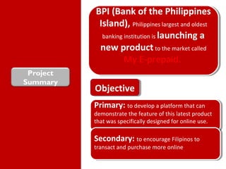 Project
Summary
BPI (Bank of the Philippines
Island), Philippines largest and oldest
banking institution is launching a
new product to the market called
My E-prepaid.
BPI (Bank of the Philippines
Island), Philippines largest and oldest
banking institution is launching a
new product to the market called
My E-prepaid.
ObjectiveObjective
Primary: to develop a platform that can
demonstrate the feature of this latest product
that was specifically designed for online use.
Primary: to develop a platform that can
demonstrate the feature of this latest product
that was specifically designed for online use.
Secondary: to encourage Filipinos to
transact and purchase more online
Secondary: to encourage Filipinos to
transact and purchase more online
 