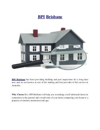 BPI Brisbane
BPI Brisbane has been providing building and pest inspections for a long time
now and we are known as one of the leading and best provider of this service in
Australia.
Why Choose Us : BPI Brisbane will help you in making a well informed choice in
connection to the general and overall state of your home comparing your home to a
property of similar construction and age.
 