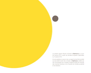 Le présent rapport illustre l’activité de Bpifrance au cours
de l’année 2014, à partir de données de gestion disponibles
au 15 janvier 2015.
Il ne se substitue, en aucun cas, au rapport annuel de la société
qui sera établi à partir des comptes de Bpifrance certifiés par
ses commissaires aux comptes et déposé auprès de l’Autorité
des marchés financiers et de l’Autorité de contrôle prudentiel
et de résolution.
 