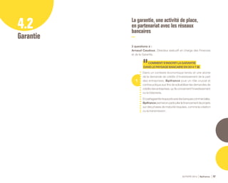 ACTIVITÉ 2014 Bpifrance 47
4.2
Garantie
La garantie, une activité de place,
en partenariat avec les réseaux
bancaires
3 questions à :
Arnaud Caudoux, Directeur éxécutif en charge des Finances
et de la Garantie.
1
COMMENTS’INSCRITLAGARANTIE
DANSLEPAYSAGEBANCAIREEN2014?
Dans un contexte économique tendu et une atonie
de la demande de crédits d’investissement de la part
des entreprises, Bpifrance joue un rôle crucial et
contracyclique aux fins de solvabiliser les demandes de
créditsdesentreprises,qu’ilsconcernentl’investissement
ou la trésorerie.
Enpartageantlerisqueprisaveclesbanquescommerciales,
Bpifrancepermetenparticulierlefinancementdeprojets
sur des phases de maturité risquées, comme la création
ou la transmission.
 