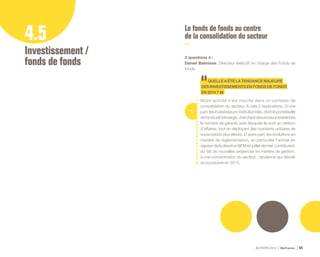 ACTIVITÉ 2014 Bpifrance 69
4.5
Investissement /
fonds de fonds
Le fonds de fonds au centre
de la consolidation du secteur
3 questions à :
Daniel Balmisse, Directeur éxécutif en charge des Fonds de
fonds.
1
QUELLEAÉTÉLATENDANCEMAJEURE
DESINVESTISSEMENTSENFONDSDEFONDS
EN2014?
Notre activité s’est inscrite dans un contexte de
consolidation du secteur. À cela 2 explications. D’une
part, les investisseurs institutionnels, dont le portefeuille
defondsesttrèslarge,cherchentdésormaisàrestreindre
le nombre de gérants avec lesquels ils sont en relation
d’affaires, tout en déployant des montants unitaires de
souscription plus élevés. D’autre part, les évolutions en
matière de règlementation, en particulier l’entrée en
vigueur de la directive AIFM en juillet dernier, contribuent,
du fait de nouvelles exigences en matière de gestion,
à une concentration du secteur ; tendance qui devrait
se poursuivre en 2015.
 