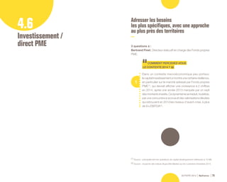 ACTIVITÉ 2014 Bpifrance 75
4.6
Investissement /
direct PME
Adresser les besoins
les plus spécifiques, avec une approche
au plus près des territoires
3 questions à :
Bertrand Finet, Directeur éxécutif en charge des Fonds propres
PME.
1
COMMENTPERCEVEZ-VOUS
LECONTEXTE2014?
Dans un contexte macroéconomique peu porteur,
lecapitalinvestissementamontréunecertainerésilience,
en particulier sur le marché adressé par Fonds propres
PME (1)
, qui devrait afficher une croissance à 2 chiffres
en 2014, après une année 2013 marquée par un repli
desmontantsinvestis.Cedynamismesetraduit,toutefois,
par une concurrence accrue et des valorisations élevées
qui retrouvent en 2014 les niveaux d’avant-crise, à plus
de 8 x EBITDA (2)
.
(1) Source : principalement les opérations de capital développement inférieures à 15 M€.
(2) Source : moyenne des indices Argos Mid-Market sur les 3 premiers trimestres 2014.
 