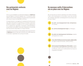 ACTIVITÉ 2014 Bpifrance 85
Des partenariats renforcés
avec les Régions
2014 a vu la consolidation du partenariat stratégique de Bpifrance
avec les Régions, à travers la validation de 17 conventions cadre
réaffirmant les priorités stratégiques, les grands axes de partenariat
et la mise en œuvre de dispositifs communs.
Ce rapprochement s’est également manifesté par le renforcement
des outils d’intervention en garantie et en innovation notamment
( 83 M€ de dotations nouvelles en 2014 ) et par le déploiement
de 15 plateformes régionales d’orientation ( dématérialisées )
qui permettent de simplifier l’accès des entrepreneurs à l’ensemble
des financements disponibles sur chaque territoire.
Les acteurs économiques ont été impliqués dans la gouvernance
de Bpifrance dans le cadre des 45 réunions de comités régionaux
d’orientation organisées tout au long de l’année.
De nouveaux outils d’interventions
mis en place avec les Régions
Afin de répondre aux besoins spécifiques de certains territoires,
l’offre a été développée en articulation avec les priorités
des stratégies régionales de développement économique avec
la mise en place :
1
2
3
4
5
du prêt « accompagnement des entreprises »
en Lorraine ;
du « prêt de développement Agro » en Bretagne ;
de prêts de développement territoriaux adaptés
en Guyane et en Corse ;
d’une offre FUI ( financement de projets collaboratifs )
en régions Haute-Normandie, Centre et PACA ;
de6nouveauxFondsRégionauxd’Innovation:création
en Haute-Normandie / Basse-Normandie / Centre / PACA / 
La Réunion, ainsi qu’un renforcement du fonds en
Languedoc-Roussillon.
 