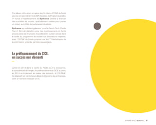 ACTIVITÉ 2014 Bpifrance 97
Par ailleurs, et toujours en appui des 34 plans, 425 M€ de fonds
propres ont abondé le Fonds SPI ( Sociétés de Projets Industriels ),
1er fonds d’investissement de Bpifrance destiné à financer
des sociétés de projets, spécialement créées pour porter
un projet, aux côtés de partenaires industriels.
Bpifrance se mobilise également pour la French Tech ( Fonds
French Tech Accélération, pour des investissements en fonds
propres dans les structures d’accélération ) ou bien encore dans
le cadre du programme de soutien aux innovations majeures,
avec 150 M€ de fonds propres sur les 7 thématiques de
la commission présidée par Anne Lauvergeon.
Le préfinancement du CICE,
un succès non démenti
Lancé en 2013 dans le cadre du Pacte pour la croissance,
la compétitivité et l’emploi, le préfinancement du CICE a connu
en 2014 un triplement en valeur des accords, à 2,35 Md€.
Ce dispositif est central pour alléger la trésorerie des entreprises,
dont un nombre croissant d’ETI.
 