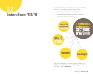 ACTIVITÉ 2014 Bpifrance 99
5.2
Secteurs d’avenir / ESS / TEE
Les secteurs d’avenir se caractérisent comme étant des secteurs
présentant 3 typologies de potentiel pour la France :
•	 potentiel socio-économique sur le territoire ;
•	 potentiel de développement industriel et commercial ;
•	 potentiel d’excellence technologique.
Outre ces 4 thématiques, l’économie sociale et solidaire ( ESS ),
du fait de ses modalités d’intervention, fait l’objet d’une attention
particulière au sein de Bpifrance.
 