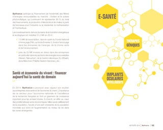 ACTIVITÉ 2014 Bpifrance 103
Bpifrance participe au financement de l’ensemble des filières
d’énergies renouvelables du marché : l’éolien et le solaire
photovoltaïque, qui continuent de représenter 80 % du total
des financements, la production d’électricité et de chaleur à partir
de biomasse pour l’industrie ou le résidentiel, la méthanisation
et l’hydraulique.
Les investissements dans le domaine de la transition énergétique
et écologique ont mobilisé 51,5 M€ en 2014 :
•	 1,5 M€ de souscription, dans le cadre du Fonds National
d’Amorçage ( PIA ), au fonds Emertec 5, fonds d’amorçage
dans les domaines de l’énergie, de la chimie verte
et de l’environnement ;
•	 près de 50 M€ investis en direct dans les entreprises
en particulier dans les secteurs des énergies renouvelables
( Neoen, Nénuphar ), de la traction électrique ( Ez Wheel ),
de la filière bois ( Palette Gestion Services ), etc.
Santé et économie du vivant : financer
aujourd’hui la santé de demain
En 2014, Bpifrance a poursuivi avec vigueur son soutien
aux entreprises de la santé et de l’économie du vivant. L’importance
de ce secteur pour l’économie nationale et l’excellence
de la recherche française en font un gisement de croissance
important pour les années futures. Il s’inscrit, en effet, au cœur
des problématiques socio-économiques, telles que le vieillissement
de la population, l’accès d’une part croissante de la population
mondiale aux soins et l’augmentation du niveau de vie dans
les zones émergentes.
 