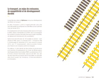ACTIVITÉ 2014 Bpifrance 107
Le transport, un enjeu de croissance,
de compétitivité et de développement
durable
L’ensemble des métiers de Bpifrance concourt au développement
des filières du transport.
En effet, l’innovation y porte un regard particulier, avec près
de 50 M€ dédiés aux entreprises de cette filière sur les 9 premiers
mois de l’année 2014.
En investissement, le Fonds Croissance Rail, lancé en 2013 avec
la SNCF, Alstom, Bombardier et la RATP, vise à accompagner
les sociétés du secteur ferroviaire dans leurs projets industriels,
de déploiement international et de consolidation.
Après avoir rencontré plus de 100 sociétés du secteur - dont
plusieurs PME ayant un potentiel d’ETI - Croissance Rail
a contractualisé en décembre 2014, puis souscrit en janvier
2015, son 1er investissement, dans la société Compin
pour financer une croissance externe en Espagne.
Par ailleurs, il a été décidé de faire évoluer la gouvernance
et la doctrine d’investissement du Fonds de Modernisation
des Équipementiers Automobiles ( FMEA ), qui deviendra en 2015
le Fonds d’Avenir Automobile, doté de 230 M€. Ceci afin
de mieux répondre aux besoins des ETI de la filière, en particulier
dans leurs projets de croissance, d’internationalisation
et d’innovation.
 