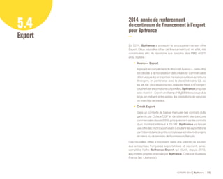 ACTIVITÉ 2014 Bpifrance 115
5.4
Export
2014, année de renforcement
du continuum de financement à l’export
pour Bpifrance
En 2014, Bpifrance a poursuivi la structuration de son offre
Export. Deux nouvelles offres de financement ont, en effet, été
constituées afin de répondre aux besoins des PME et ETI
en la matière :
•	 Avance + Export
Agissant en complément du dispositif Avance +, cette offre
est dédiée à la mobilisation des créances commerciales
détenues par les entreprises françaises sur leurs acheteurs
étrangers, en partenariat avec la place bancaire. Là, où
les MCNE ( Mobilisations de Créances Nées à l’Étranger )
couvrent les exportations corporelles, Bpifrance propose
avec Avance + Export un champ d’éligibilité beaucoup plus
large, en incluant entre autres, les prestations de services
ou marchés de travaux.
•	 Crédit Export
Dans un contexte de baisse marquée des contrats civils
garantis par Coface DGP et de désintérêt des banques
commercialesdepuis2009,principalementsurlescontrats
d’un montant inférieur à 20 M€, Bpifrance va lancer
une offre de Crédit Export visant à soutenir les exportations
parl’intermédiairedeprêtsoctroyésauxacheteursétrangers
de biens ou de services de fournisseurs français.
Ces nouvelles offres s’inscrivent dans une volonté de soutien
aux entreprises françaises exportatrices et viennent, ainsi,
compléter l’offre Bpifrance Export qui réunit, depuis 2013,
les produits propres proposés par Bpifrance, Coface et Business
France ( ex - Ubifrance ).
 