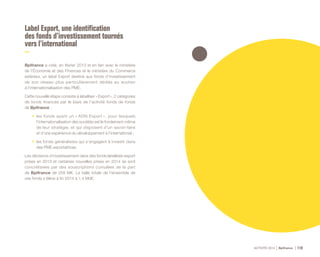 ACTIVITÉ 2014 Bpifrance 119
Label Export, une identification
des fonds d’investissement tournés
vers l’international
Bpifrance a créé, en février 2013 et en lien avec le ministère
de l’Économie et des Finances et le ministère du Commerce
extérieur, un label Export destiné aux fonds d’investissement
de son réseau plus particulièrement dédiés au soutien
à l’internationalisation des PME.
Cette nouvelle étape consiste à labelliser « Export », 2 catégories
de fonds financés par le biais de l’activité fonds de fonds
de Bpifrance :
•	 les fonds ayant un « ADN Export », pour lesquels
l’internationalisation des sociétés est le fondement même
de leur stratégie, et qui disposent d’un savoir-faire
et d’une expérience du développement à l’international ;
•	 les fonds généralistes qui s’engagent à investir dans
des PME exportatrices.
Les décisions d’investissement dans des fonds labellisés export
prises en 2013 et certaines nouvelles prises en 2014 se sont
concrétisées par des souscriptions cumulées de la part
de Bpifrance de 258 M€. La taille totale de l’ensemble de
ces fonds s’élève à fin 2014 à 1,4 Md€.
 