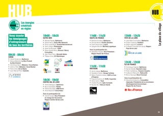 Venez écouter
les témoignages
d’entrepreneurs
de tous les territoires
09h30 - 09h50
CORSE
•	 Cécile Donsimoni, Bpifrance
•	 Serena Battestini, Le Bon Produit
Au Bon Endroit
•	 Dominique Siacci, Webzine / Good Barber
•	 Jérôme	Pietri, Webzine / Good Barber
•	 Pierre Orsini, Art et Styles
•	 Jean-Manuel Péan, Cedratis
10h00 - 10h20
OUTRE-MER
•	 Michèle Papalia, Bpifrance
•	 Daniel Hierso, Outre-Mer Network
•	 Anne-Laure Morel, Torskal Nanosciences
•	 Henri Joseph, Phytobokaz
•	 Xavier de Moussac, CEM
•	 Steve Aristide Bercy, Airzoon / Bercy
Consulting
•	 Jean-Pierre Pierin, Monetik Alizés
•	 Philippe Jock, CCI Martinique
10h30 - 10h50
CENTRE-VAL DE LOIRE
•	 Thierry Martignon, Bpifrance
•	 Bruno Grandjean, Redex
•	 Patrick Bourrelier, JSM Perrin
•	 Anna Stepanoff, Innov’Educ
Avec la participation de :
•	 Harold Huwart, Vice-Président
en charge de l’économie -
Région Centre-Val de Loire
HUBLes énergies
créatrices
en région
RÉGIONS
Laplaceduvillage
11h00 - 11h20
HAUTS-DE-FRANCE
•	 Bertrand Fontaine, Bpifrance
•	 Romain Moulin, Exotec Solution
•	 Frank Grimonprez, Log’S
•	 Grégoire Blondel, Blondel Logistique
Avec la participation de :
•	 Sébastien Huyghe, Vice-Président -
Région Hauts-de-France
11h30 - 11h50
BRETAGNE
•	 Hervé Lelarge, Bpifrance
•	 Géraldine Cloërec, Bouge Ta Boite
•	 Marie-Charlotte Indekeu, SAS La Cour
d’Orgères
•	 François Kerdoncuff, EURL Cayambe
•	 Denis Carron, Toad
•	 Charles Pluyette, Apik-Conseils
•	 Nicolas Glin, Télécom Santé
12h00 - 12h20
PAYS DE LA LOIRE
•	 Jean-Marc Ducimetière, Bpifrance
•	 Erwan Coatanea, Sodistra
•	 Régis Legendre, Lucas G
•	 Foulques Chombart de Lauwe, Région
Pays de la Loire	
12h30 - 12h50
ÎLE-DE-FRANCE
•	 Dominique Caignart, Bpifrance	
•	 Rachel Moeller, Rachel’s Cake
•	 Robin Cathelineau, Passion Graphic
•	 Guillaume Rabourdin, Rabourdin
•	 Bruno Sauvage, Novo Concept
Avec la participation de :
•	 Alexandra Dublanche, Conseillère
régionale, Présidente de la commission
développement économique -
Région Île-de-France	
13
 