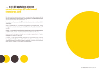ETI ENQUÊTE 2019 Bpifrance Le Lab 5428
… et les ETI souhaitent toujours
recourir davantage à l’endettement
financier en 2019
De même que les investissements courants devraient rester dynamiques en 2019,
avec un solde d’opinion prévisionnel à + 28, les projets de nouvelles filiales et prises
de participations restent bien orientées sur 1 an.
Les besoins de financement des ETI nationales devraient donc continuer d’être
dynamiques.
Dans un contexte de coût du crédit aux entreprises toujours très favorable, les ETI
envisagentànouveauderéduirelapartdel’autofinancementauprofitdel’endettement
financier.
En effet, 25 % souhaitent augmenter la part relative des concours financiers externes
et 13 % la réduire, le solde d’opinion prévisionnel restant très positif à +12.
Lerecoursauxfondspropresseraitégalemententrèslégèrehausse,lesolded’opinion
progresse de 2 points en 1 an, à + 3.
À l’inverse, le solde prévisionnel reste négatif, à -1 pour l’autofinancement contre -3
l’année précédente. Si la hausse de l’endettement reflète une bonne résilience de
l’investissement des entreprises françaises, il les expose, a contrario, à une remontée
future des taux d’intérêt ou à une baisse du prix des actifs.
 