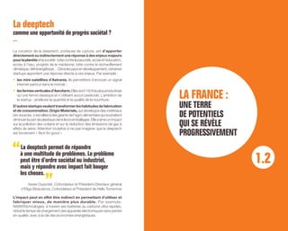 La deeptech
comme une opportunité de progrès sociétal ?
La vocation de la deeptech, porteuse de rupture, est d’apporter
directement ou indirectement une réponse à des enjeux majeurs
pourlaplanèteetlasociété:luttecontrelapauvreté,accèsàl’éducation,
accès à l’eau, progrès de la médecine, lutte contre le réchauffement
climatique,défiénergétique…Danslespaysendéveloppement,certaines
startups apportent une réponse directe à ces enjeux. Par exemple :
•	 les mini-satellites d’Astranis. Ils permettent d’envoyer un signal
internet partout dans le monde ;
•	 lesfermesverticalesd’Aerofarm.Ellessont150foisplusproductives
qu’une ferme classique et n’utilisent aucun pesticide. L’ambition de
la startup : améliorer la quantité et la qualité de la nourriture.
D’autresstartupsveulenttransformerleshabitudesdefabrication
et de consommation. Origin Materials,qui développe des matériaux
bio-sourcés,s’estalliéeàdesgéantsdel’agro-alimentairequisouhaitent
diminuerlapartdeplastiquedansleursemballages.Elleaainsiunimpact
sur la pollution des océans et sur la réduction des émissions de gaz à
effets de serre. Attention toutefois à ne pas imaginer que la deeptech
est forcément « Tech for good ».
La deeptech permet de répondre
à une multitude de problèmes. Le problème
peut être d’ordre sociétal ou industriel,
mais y répondre avec impact fait bouger
les choses.
Xavier Duportet, Cofondateur et Président-Directeur général
d’Eligo Bioscience, Cofondateur et Président de Hello Tomorrow
L’impact peut en effet être indirect en permettant d’utiliser et
fabriquer mieux, de manière plus durable. Par exemple,
NAWATechnologies, à travers ses batteries au carbone ultra rapides,
réduit le temps de chargement des appareils électroniques sans perdre
en qualité, avec à la clé des économies énergétiques.
LA FRANCE :
UNE TERRE
DE POTENTIELS
QUI SE RÉVÈLE
PROGRESSIVEMENT
1.2
 