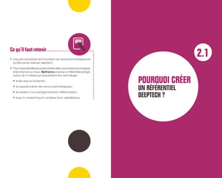 •	 Une part importante de l’innovation de rupture technologique est
portée par les startups deeptech.
•	 Pourmieuxidentifierlesprojetsàfortevaleur,pouvoirlesaccompagner
et les financer au mieux,Bpifrance propose un référentiel partagé,
autour de 4 critères qui caractérisent leur technologie :
•	 le lien avec la recherche ;
•	 la capacité à lever des verrous technologiques ;
•	 la création d’un avantage fortement différenciateur ;
•	 le go-to-market long et complexe donc capitalistique.
Ce qu’ilfautretenir
2.1
POUROUOI CRÉER
UN RÉFÉRENTIEL
DEEPTECH ?
 