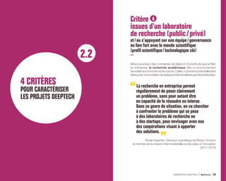 2.2
4 CRITÈRES
POUR CARACTÉRISER
LES PROJETS DEEPTECH
Critère A
issues d’un laboratoire
de recherche (public / privé)
et / ou s’appuyant sur une équipe / gouvernance
en lien fort avec le monde scientifique
(profil scientifique / technologique clé)
Moins soumise à des contraintes de délais et d’incertitude que la RD
en entreprise, la recherche académique offre un environnement
favorable aux innovations de rupture. Celles-ci peuvent potentiellement
débouchersurlacréationdestartupsetêtreréutiliséespardesentreprises.
La recherche en entreprise permet
régulièrement de poser clairement
un problème, sans pour autant être
en capacité de le résoudre en interne.
Dans ce genre de situation, on va chercher
à confronter le problème qui se pose
à des laboratoires de recherche ou
à des startups, pour envisager avec eux
des coopérations visant à apporter
des solutions.
Ronan Stephan, Directeur scientifique de Plastic Omnium
et membre de la mission interministérielle sur les aides à l’innovation
(2017-2018)
GÉNÉRATION DEEPTECH Bpifrance 45
 