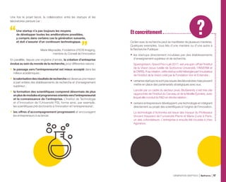 Une fois le projet lancé, la collaboration entre les startups et les
laboratoires perdure car :
Une startup n’a pas toujours les moyens
de développer toutes les améliorations possibles,
y compris dans certains cas la génération suivante,
et doit s’assurer d’un continuum technologique.
Marie Meynadier, Fondatrice d’EOS Imaging,
membre du Conseil de l’Innovation
En parallèle, depuis une vingtaine d’année, la création d’entreprise
évolue au sein du monde de la recherche, pour différentes raisons  :
•	 le passage vers l’entrepreneuriat est mieux accepté dans les
milieux académiques ;
•	 lavalorisationdesrésultatsderechercheestdevenueunemission
à part entière des établissements de recherche et d’enseignement
supérieur ;
•	 la formation des scientifiques comprend désormais de plus
enplusdemodulesetprogrammesorientésversl’entrepreneuriat
et la connaissance de l’entreprise. L’Institut de Technologie
et d’Innovation de l’Université PSL forme ainsi, par exemple,
les scientifiques pré-doctorants à l’innovation et l’entrepreneuriat ;
•	 les offres d’accompagnement progressent et encouragent
les entrepreneurs à se lancer.
Ce lien avec la recherche peut se manifester de plusieurs manières.
Quelques exemples, tous liés d’une manière ou d’une autre à
la Recherche Publique :
•	 les startups directement incubées par des établissements
d’enseignement supérieur et de recherche.
SparingVision, Grand Prix i-Lab 2017, est une spin-off de l’Institut
de la Vision (sous tutelle de Sorbonne Université, l’INSERM et
leCNRS).Àsacréation,cettestartupaétéhébergéeparl’incubateur
de l’Institut de la Vision créé par la Fondation Voir et Entendre ;
•	 certainesstartupsnesontpasissuesdeslaboratoiresmaispeuvent
mettre en place des partenariats stratégiques avec eux.
Lancée par un cadre du secteur privé, BioSerenity s’est très vite
rapprochée de l’Institut du Cerveau et de la Moëlle Épinière, avec
lequel elle conduit la RD en étroite relation ;
•	 certains entrepreneurs développent une technologie en intégrant
directement au projet des scientifiques à l’origine de l’innovation.
La technologie d’Actronika est issue des travaux du Professeur
Vincent Hayward de l’université Pierre et Marie Curie à Paris,
un des cofondateurs. L’entreprise a ensuite été incubée à chez
Agoranov.
Et concrètement
GÉNÉRATION DEEPTECH Bpifrance 47
 