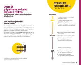 Critère B
qui présentent de fortes
barrières à l’entrée,
matérialisées par des verrous technologiques
difficiles à lever
Quantune technologiecomplexe
crééedesbarrières
Unetechnologiecomplexeetinnovante,etl’actifdepropriétéintellectuelle
qui en découle, peuvent offrir à une startup un avantage concurrentiel.
Ils rendent en effet son produit (ou service) plus difficile à reproduire et
lui procure un monopole d’exploitation via des brevets.
Un des outils de suivi de l’innovation les plus répandus est l’échelle TRL
(Technology readiness level). Il évalue le niveau de maturité d’une
technologie, de la définition de ses principes de base jusqu’à son
intégration dans un système complet et son industrialisation (1)
.
(1) 
Cette échelle a été créée par la NASA en 1989 dans le but de gérer
le risque technologique de ses programmes.
NIVEAUDETRL
TECHNOLOGY
READINESS LEVEL
EN 9 NIVEAUX
1.Principes de base de la technologie
observés et décrits.
2.Concepts technologiques et / ou
applications proposés.
3.Prédictions analytiques validées par des
études en laboratoire et /ou théoriques.
4.Technologie du sous-système validée
en laboratoire.
5.Technologie du sous-système validée
en environnement représentatif.
6.Prototype du système validé
en environnement représentatif.
7.Prototype du système validé
en environnement opérationnel.
8.Prototype du système qualifié
par des tests et démonstrations.
9.Prototype du système qualifié
par des mises en œuvre (pré-séries).
FAIBLE
MOYEN
ÉLEVÉ
GÉNÉRATION DEEPTECH Bpifrance 49
 