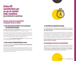 Critère D
caractérisées par
un go-to-market
long / complexe
donc probablement capitalistique
Plusieursdimensionscomplexifient
la trajectoirede go-to-market.
DestempslongsdeRDet / ou un processus
dematurationcomplexe
Cetempsestsouventincompressible,enparticuliersilatechnologie
ou une des technologies présente(nt) un TRL faible au départ.
Par exemple, EOS Imaging a démarré ses travaux préliminaires de PoC
sur sa technologie en 2003, puis a obtenu l’autorisation de mise sur
le marché de la plateforme en 2007 et l’autorisation pour la mise sur
marché des applications logicielles 3D associées en 2011.
Très souvent, la complexité réglementaire très marquée, étend
encore davantage ce temps de recherche.
Desverrousd’industrialisation àlever
Unestartupdeeptechpeutseretrouverconfrontéeàuneproblématique
de scale-up industriel.
Ce scale-up pourra être rendu plus complexe par le mode de production
del’entreprise,sielledécidedeproduireelle-mêmeplutôtquederecourir
à des sous-traitants, ou si elle a besoin d’équipements non-standards
qu’elle devra elle-même créer.
Desdéfisdematuritédumarché
Une entreprise qui se lancera sur un marché faiblement mature
se retrouvera face à une demande inexistante ou naissante
qu’il faudra révéler.
C’est le cas, par exemple, des voitures autonomes, de la nourriture à
based’insectesouducodequantique.Ainsiunestartupquis’ypositionne
peut prétendre à occuper rapidement une position dominante, mais
se retrouve face à de nombreux risques (technologiques, réglementaires
et d’acceptation sociétale) et un temps d’accès au marché long.
Tous ces éléments induisent de lourds investissements pour
financer le time-to-market.
Lenumériqueestencoreuncasparticulier .
Pas de règle spécifique sur le time-to-market. Les projets numériques
software fonctionnent généralement en mode MVP (Minimum Viable
Product), avec un produit minimal qui s’enrichit en permanence.
Le processus de développement de l’innovation sera itératif.
Le coût de RD reposera surtout sur les développeurs.
GÉNÉRATION DEEPTECH Bpifrance 57
 