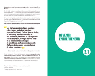 L’appétence pour l’entrepreneuriat grandit d’année en année en
France.
En2016,32%desfrançaisdisaientêtreouavoirétédansunedémarche
entrepreneuriale (1)
. La dynamique des startups se développe également
demanièreexponentielle:prèsde3Md€levésparlesstartupsfrançaises
en 2017, avec un nombre d’opérations en hausse de 45 % (2)
.
Créer une startup est une activité par nature risquée, avec des forts taux
d’échec. Principales explications : l’absence de marché, le manque de
liquidités, l’équipe, les concurrents (3)
.
Les startups deeptech sont a fortiori particulièrement exposées.
Les startups en général sont soumises
à des risques produits et marchés,
avec des barrières à l’entrée liées au design,
au marketing, au time-to-market et
aux notions de plateforme et d’écosystème.
Sur les deeptechs, le risque dépend aussi
de la dimension technologique
et scientifique, parfois même du modèle
d’affaires à développer sur des chaînes
de valeur complexes.
Olivier Ezratty, Auteur et Consultant en Deeptech et Innovation
Ainsi, la réussite d’un projet deeptech nécessite d’appréhender
de nombreuses spécificités lors des différentes étapes de
son projet. Cette partie ne donne pas de formule magique, mais vise
à désamorcer les questions et craintes en se basant sur les retours
de nombreuses startups deeptech et d’acteurs de l’écosystème.
3.1
DEVENIR
ENTREPRENEUR
(1) 
Enquête TMO pour l’AFE, Indice entrepreneurial français, 2016.
(2) 
Source : CB Insights.
(3) 
Enquête CB Insights sur 101 startup, 2018.
 