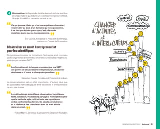 4 Un marathon : entreprendre dans la deeptech est une aventure
de longue haleine qui réclame un investissement personnel total.
Un sujet d’intérêt fort permettra de tenir le cap.
Ce qui pousse à faire ça c’est une expérience humaine :
vouloir aller au bout d’un domaine qui nous passionne.
Il ne faut pas le faire parce que c’est à la mode
mais bien parce que ça nous passionne.
Éric Carreel, Fondateur et Président de Withings,
membre du Conseil de l’Innovation
Désacraliser en amont l’entrepreneuriat
pour les scientifiques
De nombreux modules de formation à l’entreprise sont proposés
par les organismes de recherche, universités ou les écoles d’ingénieurs,
ainsi que par certaines SATT.
Les formations et échanges proposées par ma SATT
ont permis de désacraliser l’entrepreneuriat, de donner
des bases et d’ouvrir le champ des possibles.
Sébastien Gravier, Fondateur et Président de Vulkam
La désacralisation est en effet importante, d’autant plus que
les passerelles méthodologiques entre laboratoire et entrepreneuriat
ne sont pas si rares.
La méthodologie scientifique (observation, hypothèses,
tests, validation, invalidation) partage la même philosophie
que la méthode agile, où l’on teste ses hypothèses
en les confrontant au terrain. De plus la persévérance
et la résilience des chercheurs sont de vrais atouts
dans un projet.
Robert Marino, Directeur du programme Deeptech Founders
GÉNÉRATION DEEPTECH Bpifrance 65
 