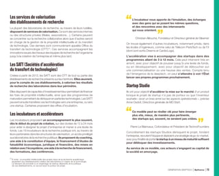 Lesservicesde valorisation
desétablissementsde recherche
La plupart des laboratoires de recherche, au travers de leurs tutelles,
disposent de services de valorisation. Ce sont des services internes
ou des structures privées (filiales, associations…). Certains peuvent
se concentrer sur la recherche collaborative alors que d’autres seront
en charge de la gestion de la propriété intellectuelle et du transfert
de technologie. Ces derniers sont communément appelés Office du
transfert de technologie (OTT) (1)
. Ces services accompagnent les
innovationsissuesdestravauxdeséquipesderecherchedel’organisme
jusqu’à la création de l’entreprise et même plus tard.
LesSATT(Sociétésd’accélération
dutransfertdetechnologies)
Créées à partir de 2012, les SATT sont des OTT de tout ou partie des
établissements de recherche présents sur leur territoire. Elles œuvrent,
pour le compte de ces établissements, à valoriser les résultats
de recherche des laboratoires dans leur périmètre.
Ellesdisposentdecapacitésd’investissementleurpermettantdefinancer
les frais de propriété intellectuelle, ainsi que des programmes de
maturationpermettantdedérisquerenpartielestechnologies.LesSATT
peuvent ensuite transférer ces technologies vers une entreprise, ou vers
une startup. Certaines proposent des offres d’incubation.
Lesincubateursetaccélérateurs
Les incubateurs proposent un accompagnement le plus souvent,
dès le début du projet de création, sur des durées de 12 à 24 mois
pour aider à designer le projet d’entreprise et mener à une levée de
fonds. Les 19 incubateurs de la recherche publique ont, au travers de
leurs partenaires dans les structures de valorisation, un accès privilégié
aux laboratoires de la recherche publique. Ils proposent du coaching,
une aide à la constitution d’équipe, le financement d’études de
faisabilité économique, juridique et financière, des mises en
relationavecl’écosystème,uneaideàlarecherchedefinancement,
des formations, des conférences.
L’incubateur nous apporte de l’émulation, des échanges
avec des gens qui se posent les mêmes questions,
et des rencontres avec des intervenants
qui nous orientent.
Christian Allouche, Fondateur et Directeur général de Gleamer
On trouve également d’autres incubateurs, notamment privés, dans
les écoles d’ingénieurs, comme celui de Télécom ParisTech ou de l’X
(dont sont sortis Dreems et CardioLogs).
L’accélération vise à accompagner des startups dans des
programmes allant de 3 à 12 mois. Cela peut intervenir très en
amont, avec pour objectif de pousser jusqu’à une levée de fonds,
ou en développement, avec pour objectif de déboucher sur
une commercialisation ou une hausse des ventes. Compte tenu
de l’émergence de la deeptech, on peut s’attendre à voir l’État
lancer ses propres programmes prochainement.
StartupStudio
Ils ont pour objectif d’accélérer la mise sur le marché d’un produit
lorsque le projet de startup n’a pas de porteur ou que l’inventeur
souhaite « avoir un bras armé sur les aspects opérationnels », précise
Anne Osdoit, Directrice générale de MD Start.
Ce modèle peut se révéler clé pour faire émerger
plus vite, mieux, de manière plus pertinente,
des startups qui, souvent, ne seraient pas créées.
Pierre Le Blainvaux, Cofondateur et Président de TechnoFounders
Concrètement les startups Studios dérisquent le projet, fondent
l’entreprise,recrutentl’équipeetdéploientunestratégiedego-to-market,
avecpourfinalitédeporterlastartupàunniveaudematuritésuffisant
pour débloquer des investissements.
Au service de ce modèle, ces acteurs s’engagent au capital de
la société en amorçage.
(1) 
À noter : la propriété intellectuelle des projets issus de la recherche académique
appartient aux établissements tutelles des laboratoires à l’origine de la technologie.
La décision de procéder à un essaimage de startup dépendra de la politique
de ces établissements, en accord avec le porteur de projet.
GÉNÉRATION DEEPTECH Bpifrance 73
 