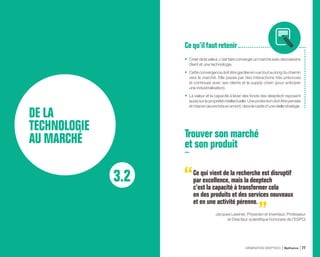 3.2
DE LA
TECHNOLOGIE
AU MARCHÉ
•	 Créerdelavaleur,c’estfaireconvergerunmarchéavecdesbesoins
client et une technologie.
•	 Cette convergence doit être gardée en vue tout au long du chemin
vers le marché. Elle passe par des interactions très précoces
et continues avec ses clients et la supply chain (pour anticiper
une industrialisation).
•	 La valeur et la capacité à lever des fonds des deeptech reposent
aussi sur la propriété intellectuelle. Une protection doit être pensée
etmiseenœuvretrèsenamont,danslecadred’uneréellestratégie.
Cequ’ilfaut retenir
Trouver son marché
et son produit
Ce qui vient de la recherche est disruptif
par excellence, mais la deeptech
c’est la capacité à transformer cela
en des produits et des services nouveaux
et en une activité pérenne.
Jacques Lewiner, Physicien et Inventeur, Professeur
et Directeur scientifique honoraire de l’ESPCI
GÉNÉRATION DEEPTECH Bpifrance 77
 