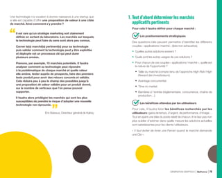 Une technologie n’a vocation à donner naissance à une startup que
si elle est capable d’offrir une proposition de valeur à une cible
de marché. Ainsi comment s’y prendre ?
Il est rare qu’un stratégie marketing soit clairement
définie en sortant du laboratoire. Les marchés sur lesquels
la technologie peut faire du sens sont alors peu connus.
Cerner le(s) marché(s) pertinent(s) pour sa technologie
puis valider comment la technologie peut y être exploitée
et déployée est un processus clé qui peut durer
plusieurs années.
Prenons, par exemple, 10 marchés potentiels. Il faudra
analyser comment sa technologie peut répondre
à la problématique de chaque marché et quelle valeur
elle amène, tester auprès de prospects, faire des premiers
tests produit pour avoir des retours concrets et validés.
Cela réduira peu à peu le champ des possibles jusqu’à
une proposition de valeur validée pour un produit donné,
sur le nombre de verticaux que l’on pense pouvoir
supporter.
Il faudra alors privilégier les marchés qui sont les plus
susceptibles de prendre le risque d’adopter une nouvelle
technologie non éprouvée.
Éric Baissus, Directeur général de Kalray
1. Tout d’abord déterminer les marchés
applicatifs pertinents
Pour cela il faudra définir pour chaque marché :
Les positionnements stratégiques
Des questions clés peuvent permettre d’identifier les différents
couples « applications / marché » (liste non exhaustive).
•	 Quelles autres solutions existent ?
•	 Quels sont les autres usages de ces solutions ?
•	 Pour chacun de ces couples « applications / marché », quelle est
la nature de l’opportunité ?
•	 Taille du marché (compte tenu de l’approche High Risk / High
Reward des investisseurs).
•	 Avantage concurrentiel.
•	 Time-to-market.
•	 Barrières à l’entrée (réglementaire, concurrence, chaîne de
production…).
Les bénéfices attendus par les utilisateurs
Pour cela, il faudra lister les bénéfices recherchés par les
utilisateurs : gains de temps, d’argent, de performance, d’image…
Tout en ayant une idée du poids relatif de chacun. Il ne faut pas non
plus oublier d’estimer dans quelle mesure les solutions actuelles
sont satisfaisantes pour les clients / utilisateurs.
« Il faut éviter de livrer une Ferrari quand le marché demande
une Clio ».
GÉNÉRATION DEEPTECH Bpifrance 79
 