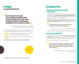 Protéger
sa propriété intellectuelle
Dès le lancement d’un projet,
il faut rencontrer des interlocuteurs
qui ont une culture brevet, pour savoir
comment transformer une découverte
scientifique en une invention brevetable.
Jacques Lewiner, Physicien et Inventeur, Professeur
et Directeur scientifique honoraire de l’ESPCI
Une politique de brevets judicieuse augmente à terme les chances de
réussite d’un projet. La probabilité de succès d’une startup est (1)
:
•	 3 fois +importante si elle a déposé au moins un brevet (x 5 pour
le top 25 % en matière de nombre de brevets déposés) ;
•	 4fois+plus importante pour les startups ayant la plus forte qualité
de brevet.
Il est donc essentiel d’adopter une approche réfléchie.
4principesclés:
1.Anticipersastratégiedeprotection
trèsenamont
L’amorçage est la meilleure période pour se protéger. Les brevets
représenteront des actifs clés au moment d’une levée de fonds
(où la PI sera systématiquement regardée par les investisseurs),
d’une sortie, et facilitent l’internationalisation.
Attention cependant au timing dans les secteurs ayant un
cycle de développement long, par exemple la biotech / medtech.
Compte tenu des temps longs de RD, le temps
de jouissance du brevet devient court.
Hamid Lamraoui, Cofondateur et Président de UroMems
Au moment du dépôt du il devient nécessaire d’être prêt à accélérer.
2.Construireunportefeuille
S’assurer une couverture optimale des champs de propriété
intellectuelle permet de marquer sa position et de se protéger de
la concurrence sur le long terme, en anticipant des alternatives.
Cette protection ne passe pas que par des brevets.
Une stratégie de PI est large, elle implique la marque,
les droits d’auteur, les brevets, une part de secret...
Certaines innovations peuvent aussi être protégées
par leur design.
Yann Dietrich, Directeur de La Fabrique à Brevets,
France Brevets
(1) 
Mines ParisTech pour France Brevets auprès d’un échantillon de 800 startups,
2017. Par succès on entend IPO, Fusion, Acquisition ou Leveraged Buy-Out.
GÉNÉRATION DEEPTECH Bpifrance 85
 