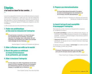 L’équipe,
c’est aussi un board (et des comités…)
Leboard(oudispositifdedirectionetdecontrôledelastartup)comprend
notamment les investisseurs. L’enjeu pour eux n’est pas uniquement
de suivre leur investissement mais aussi d’apporter une expertise et
des réponses au cours du développement de l’entreprise. Le board
prodigue un conseil actif, appuie et challenge les dirigeants, sans être
complaisant.
Le rôle du board peut ainsi être essentiel pour, entre autres :
1. Traiter une problématique
en lien avec la croissance de l’entreprise
On peut penser à associer à un board des gens
qui connaissent bien le domaine, et peuvent
apporter à la stratégie dans cette phase. Ils sont
essentiels chez Defymed pour affiner par exemple
notre stratégie de sous-licensing.
Séverine Sigrist, Fondatrice et Présidente de Defymed
2. Aider à effectuer une veille sur le marché
3. Ouvrir des portes en mobilisant
un réseau de fournisseurs
ou de partenaires, par exemple
4. Aider à structurer l’entreprise
Un des enjeux du métier d’investisseur est de faire
passer les bons messages RH pour accompagner
les entrepreneurs dans la structuration de leurs
équipes, en parallèle de la croissance.
Anne-Sophie Carrese, Associée chez Elaia
5. Préparer une internationalisation
Un board international permettra d’accélérer
les plans de développement de l’entreprise sur
de nouveaux marchés géographiques.
Isabelle de Cremoux, Présidente du Directoire de Seventure,
membre du Conseil de l’Innovation
Le board n’est pas le seul susceptible
d’accompagner l’entreprise.
Deux types de comités interviennent fréquemment en deeptech,
en complément de celui-ci :
•	 le comité scientifique constitué de professionnels cliniques, de
chercheurs, de spécialistes. Ils pourront intervenir comme utilisateurs
potentiels,«antennes»surlestechnologies,etrépondreauxquestions
techniques structurantes ;
•	 l’Advisory Board qui pourra être consulté sur des questions
spécifiques, en groupe ou via un membre individuel, davantage
comme un mentor.
Un dernier point à ne pas négliger : l’entourage. Il se révèle important
pour échanger et obtenir des conseils.
S’entourer d’entrepreneurs dans sa vie personnelle
pour pouvoir évoquer tous les sujets sans filtre.
Pierre-Yves Frouin, Fondateur et Président de BioSerenity
GÉNÉRATION DEEPTECH Bpifrance 115
 