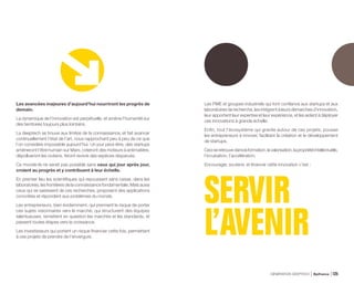 Les avancées majeures d’aujourd’hui nourriront les progrès de
demain.
La dynamique de l’innovation est perpétuelle, et amène l’humanité sur
des territoires toujours plus lointains.
La deeptech se trouve aux limites de la connaissance, et fait avancer
continuellement l’état de l’art, nous rapprochant peu à peu de ce que
l’on considère impossible aujourd’hui. Un jour peut-être, des startups
amèneront l’être humain sur Mars, créeront des moteurs à antimatière,
dépollueront les océans, feront revivre des espèces disparues.
Ce monde-là ne serait pas possible sans ceux qui jour après jour,
croient au progrès et y contribuent à leur échelle.
En premier lieu les scientifiques qui repoussent sans cesse, dans les
laboratoires, les frontières de la connaissance fondamentale. Mais aussi
ceux qui se saisissent de ces recherches, proposent des applications
concrètes et répondent aux problèmes du monde.
Les entrepreneurs, bien évidemment, qui prennent le risque de porter
ces sujets visionnaires vers le marché, qui structurent des équipes
talentueuses, remettent en question les marchés et les standards, et
passent toutes étapes vers la croissance.
Les investisseurs qui portent un risque financier cette fois, permettant
à ces projets de prendre de l’envergure.
Les PME et groupes industriels qui font confiance aux startups et aux
laboratoires de recherche, les intègrent à leurs démarches d’innovation,
leur apportent leur expertise et leur expérience, et les aident à déployer
ces innovations à grande échelle.
Enfin, tout l’écosystème qui gravite autour de ces projets, pousse
les entrepreneurs à innover, facilitant la création et le développement
de startups.
Ceciseretrouvedanslaformation,lavalorisation,lapropriétéintellectuelle,
l’incubation, l’accélération.
Encourager, soutenir, et financer cette innovation c’est :
SERVIR
L’AVENIR
GÉNÉRATION DEEPTECH Bpifrance 125
 